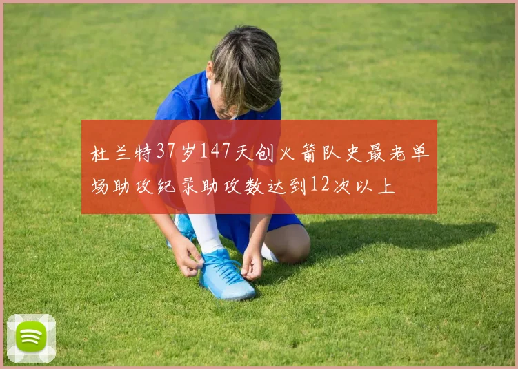 杜兰特37岁147天创火箭队史最老单场助攻纪录助攻数达到12次以上