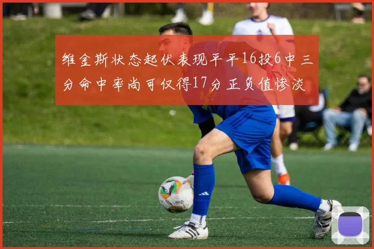 维金斯状态起伏表现平平16投6中三分命中率尚可仅得17分正负值惨淡12