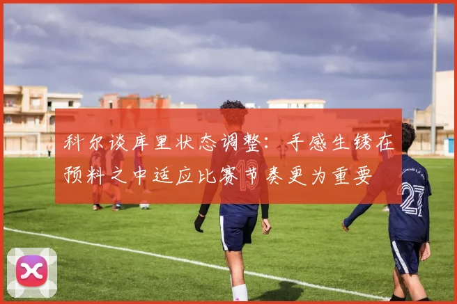 科尔谈库里状态调整：手感生锈在预料之中适应比赛节奏更为重要