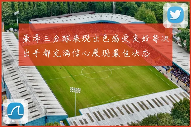 豪泽三分球表现出色感受良好每次出手都充满信心展现最佳状态