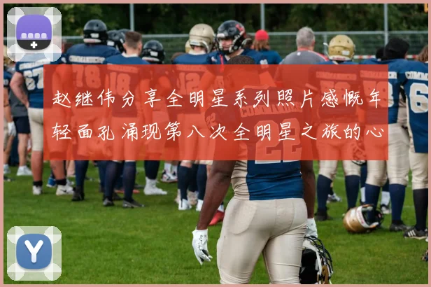 赵继伟分享全明星系列照片感慨年轻面孔涌现第八次全明星之旅的心路历程