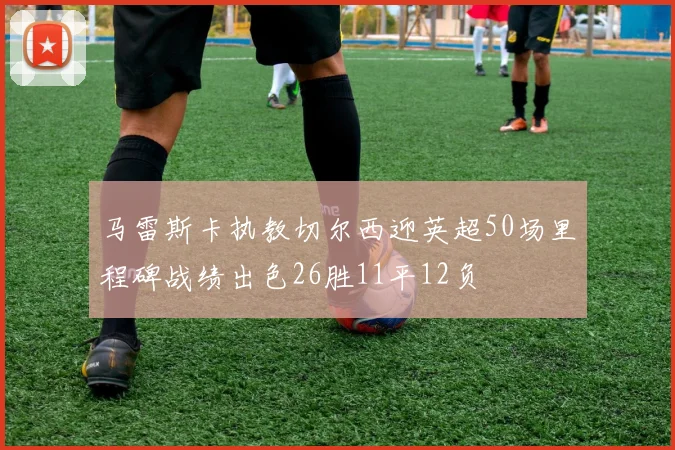 马雷斯卡执教切尔西迎英超50场里程碑战绩出色26胜11平12负