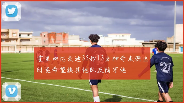 霍里回忆麦迪35秒13分神奇表现当时竟希望换其他队友防守他