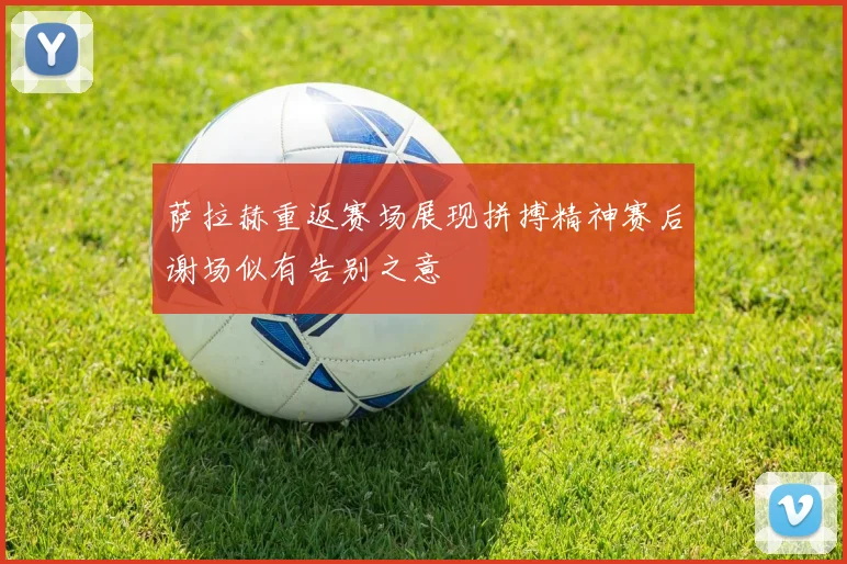 萨拉赫重返赛场展现拼搏精神赛后谢场似有告别之意