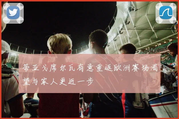 蒂亚戈席尔瓦有意重返欧洲赛场渴望与家人更近一步