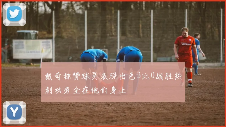 戴奇称赞球员表现出色3比0战胜热刺功劳全在他们身上