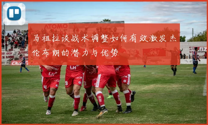 马祖拉谈战术调整如何有效激发杰伦布朗的潜力与优势