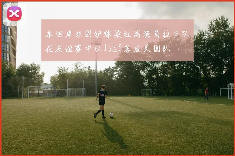 本坦库尔因铲球染红离场乌拉圭队在友谊赛中以1比5落后美国队