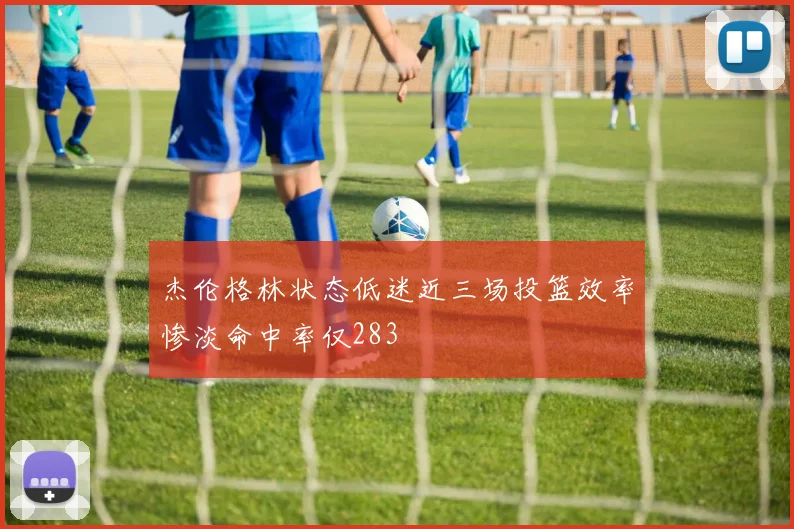 杰伦格林状态低迷近三场投篮效率惨淡命中率仅283