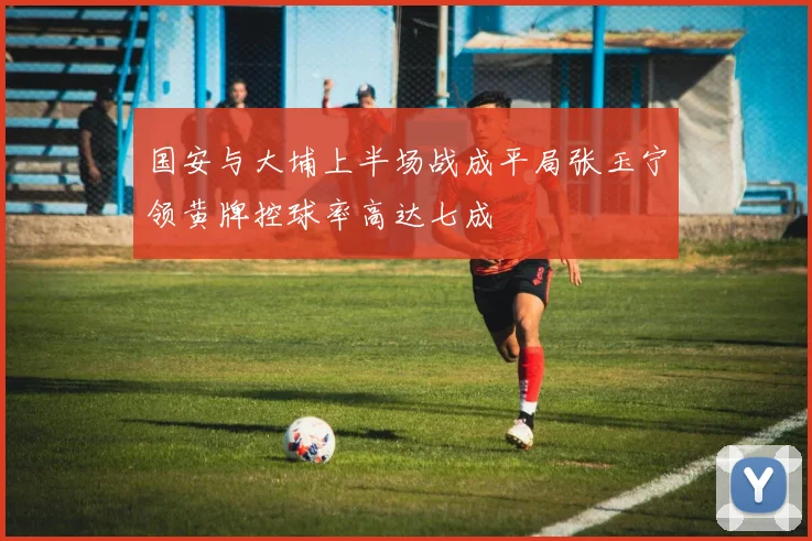 国安与大埔上半场战成平局张玉宁领黄牌控球率高达七成