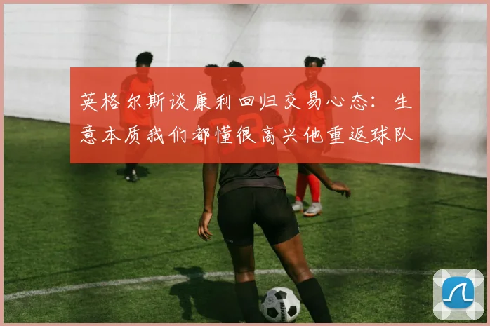 英格尔斯谈康利回归交易心态：生意本质我们都懂很高兴他重返球队