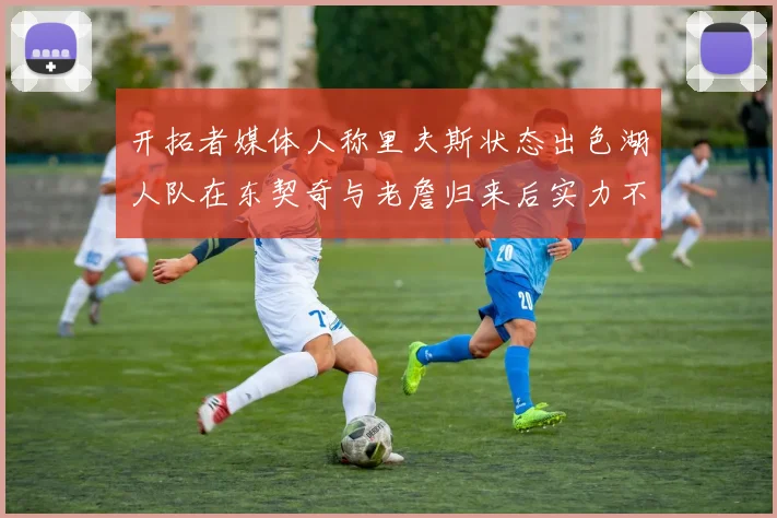 开拓者媒体人称里夫斯状态出色湖人队在东契奇与老詹归来后实力不容小觑