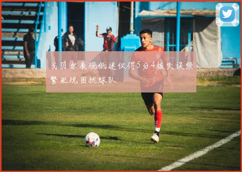 戈贝尔表现低迷仅得5分4板失误频繁犯规困扰球队