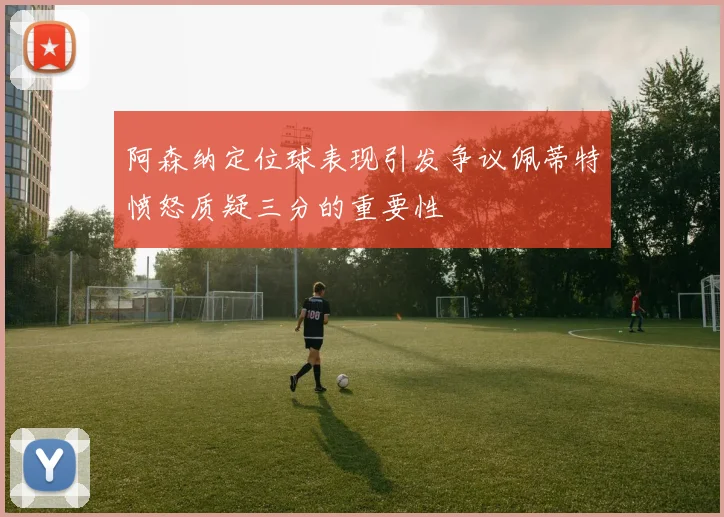 阿森纳定位球表现引发争议佩蒂特愤怒质疑三分的重要性