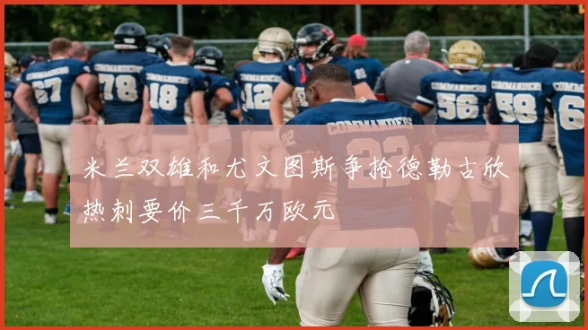 米兰双雄和尤文图斯争抢德勒古欣热刺要价三千万欧元