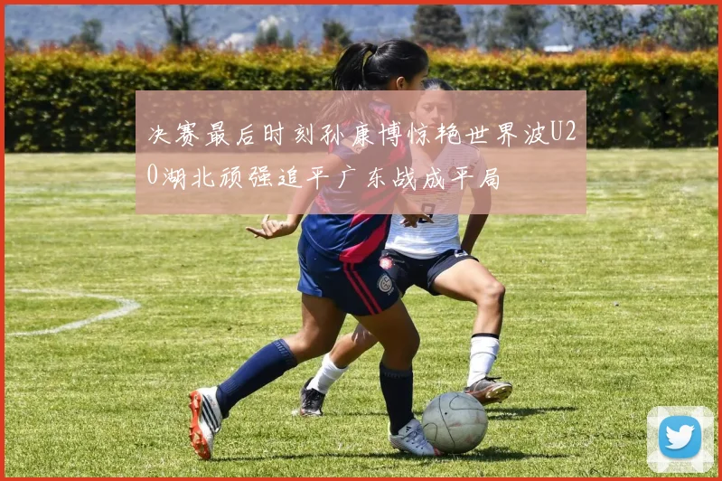 决赛最后时刻孙康博惊艳世界波U20湖北顽强追平广东战成平局