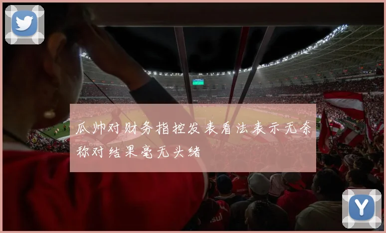 瓜帅对财务指控发表看法表示无奈称对结果毫无头绪