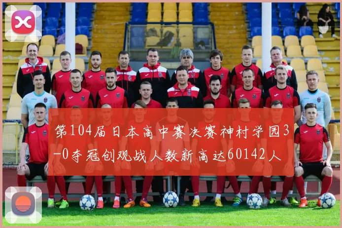 第104届日本高中赛决赛神村学园3-0夺冠创观战人数新高达60142人